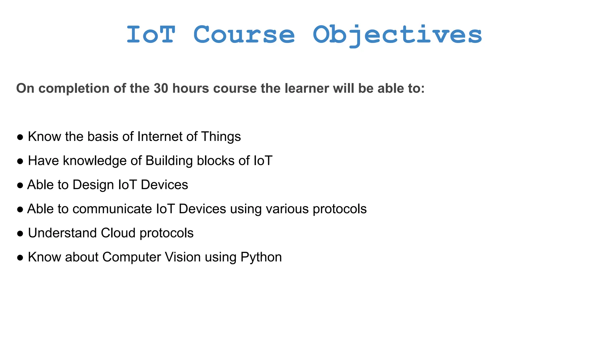 IoT Course Objectives On completion of the 30 hours course the learner will be able to: ● Know the basis of Internet of Things ● Have knowledge of Building blocks of IoT ● Able to Design IoT Devices ● Able to communicate IoT Devices using various protocols ● Understand Cloud protocols ● Know about Computer Vision using Python 