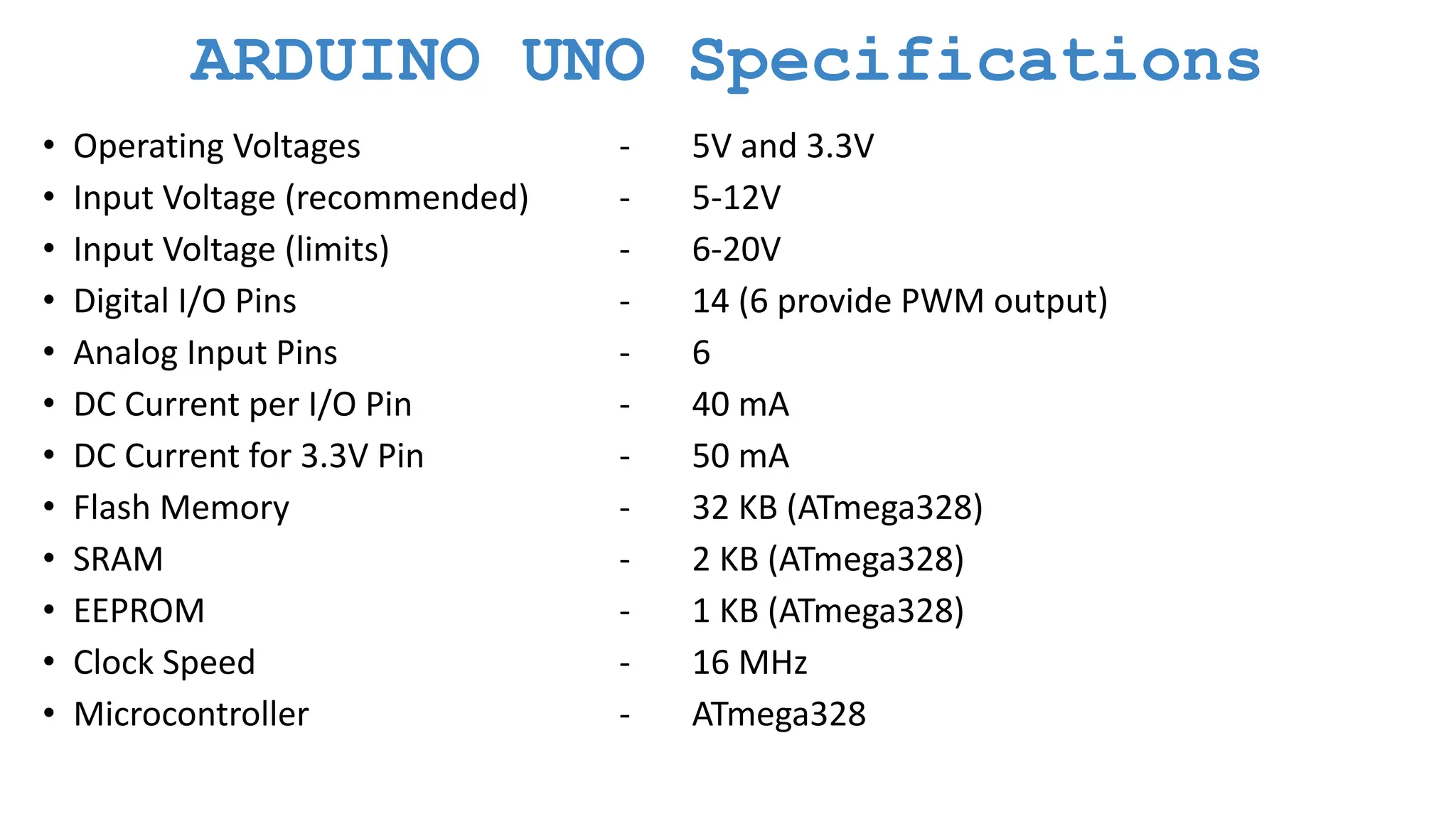 ARDUINO UNO Specifications • Operating Voltages - 5V and 3.3V • Input Voltage (recommended) - 5-12V • Input Voltage (limits) - 6-20V • Digital I/O Pins - 14 (6 provide PWM output) • Analog Input Pins - 6 • DC Current per I/O Pin - 40 mA • DC Current for 3.3V Pin - 50 mA • Flash Memory - 32 KB (ATmega328) • SRAM - 2 KB (ATmega328) • EEPROM - 1 KB (ATmega328) • Clock Speed - 16 MHz • Microcontroller - ATmega328 