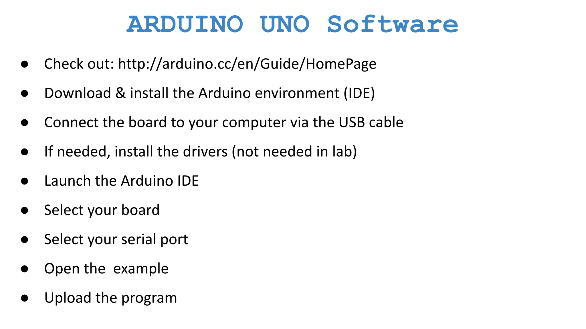 ARDUINO UNO Software ● Check out: http://arduino.cc/en/Guide/HomePage ● Download & install the Arduino environment (IDE) ● Connect the board to your computer via the USB cable ● If needed, install the drivers (not needed in lab) ● Launch the Arduino IDE ● Select your board ● Select your serial port ● Open the example ● Upload the program 