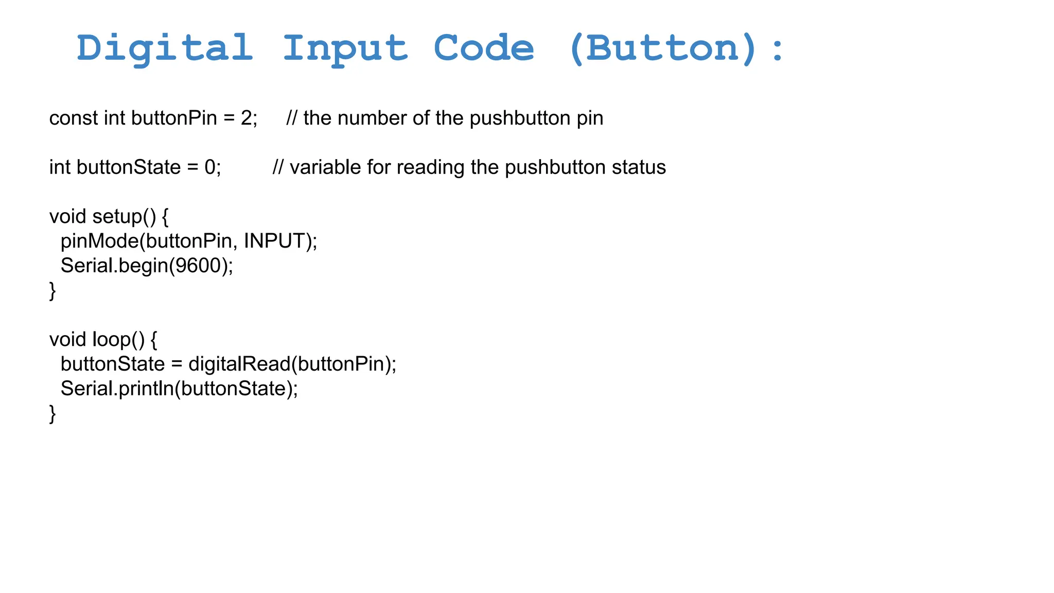 Digital Input Code (Button): const int buttonPin = 2; // the number of the pushbutton pin int buttonState = 0; // variable for reading the pushbutton status void setup() { pinMode(buttonPin, INPUT); Serial.begin(9600); } void loop() { buttonState = digitalRead(buttonPin); Serial.println(buttonState); } 