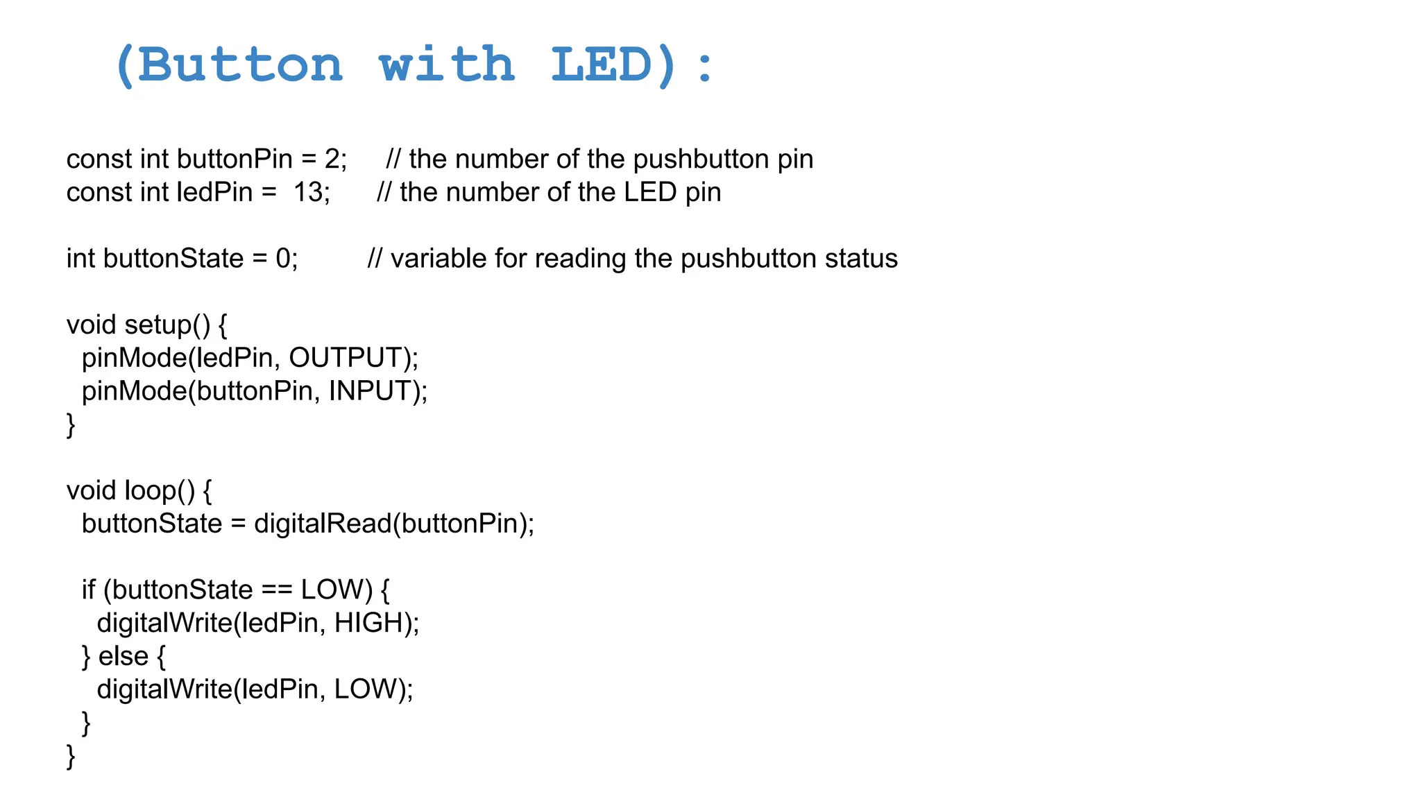 (Button with LED): const int buttonPin = 2; // the number of the pushbutton pin const int ledPin = 13; // the number of the LED pin int buttonState = 0; // variable for reading the pushbutton status void setup() { pinMode(ledPin, OUTPUT); pinMode(buttonPin, INPUT); } void loop() { buttonState = digitalRead(buttonPin); if (buttonState == LOW) { digitalWrite(ledPin, HIGH); } else { digitalWrite(ledPin, LOW); } } 