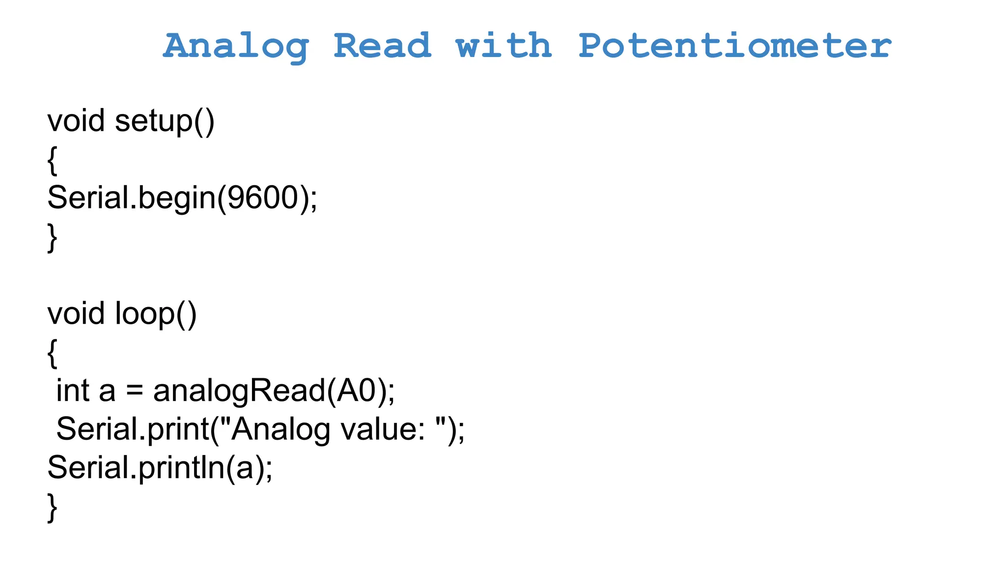 Analog Read with Potentiometer void setup() { Serial.begin(9600); } void loop() { int a = analogRead(A0); Serial.print("Analog value: "); Serial.println(a); } 