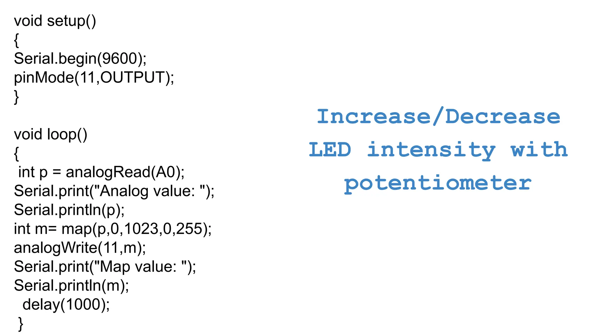 Increase/Decrease LED intensity with potentiometer void setup() { Serial.begin(9600); pinMode(11,OUTPUT); } void loop() { int p = analogRead(A0); Serial.print("Analog value: "); Serial.println(p); int m= map(p,0,1023,0,255); analogWrite(11,m); Serial.print("Map value: "); Serial.println(m); delay(1000); } 
