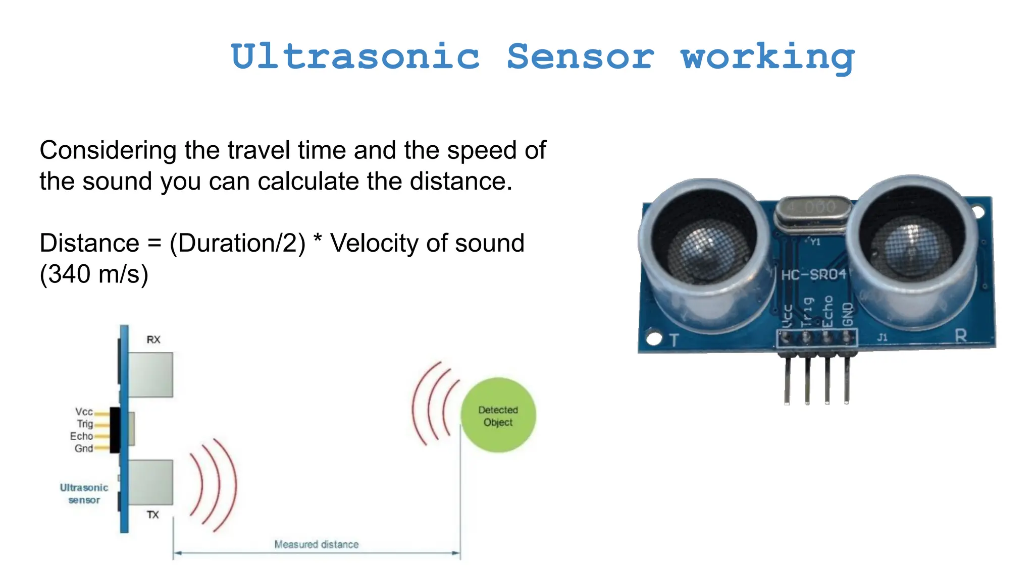 Ultrasonic Sensor working Considering the travel time and the speed of the sound you can calculate the distance. Distance = (Duration/2) * Velocity of sound (340 m/s) 
