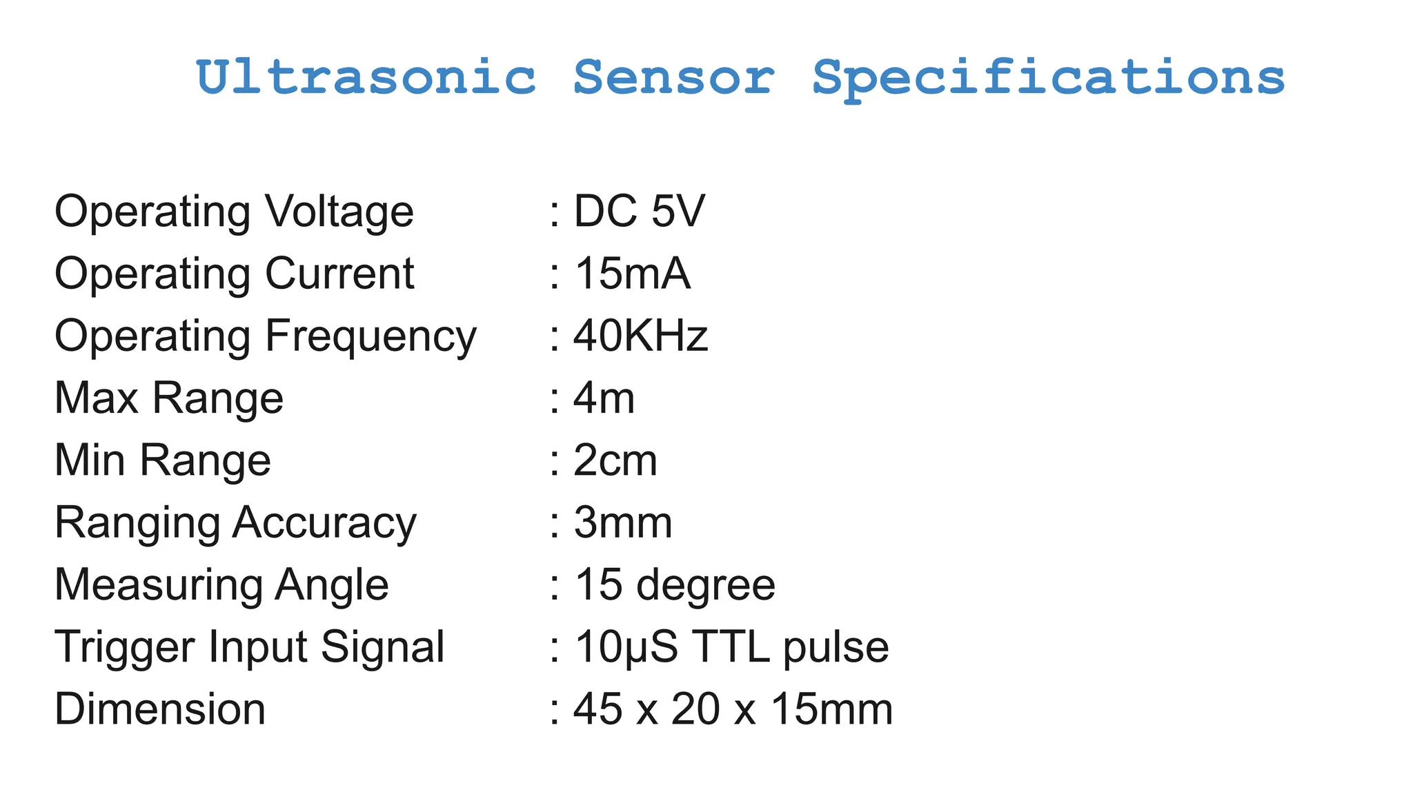 Ultrasonic Sensor Specifications Operating Voltage : DC 5V Operating Current : 15mA Operating Frequency : 40KHz Max Range : 4m Min Range : 2cm Ranging Accuracy : 3mm Measuring Angle : 15 degree Trigger Input Signal : 10µS TTL pulse Dimension : 45 x 20 x 15mm 