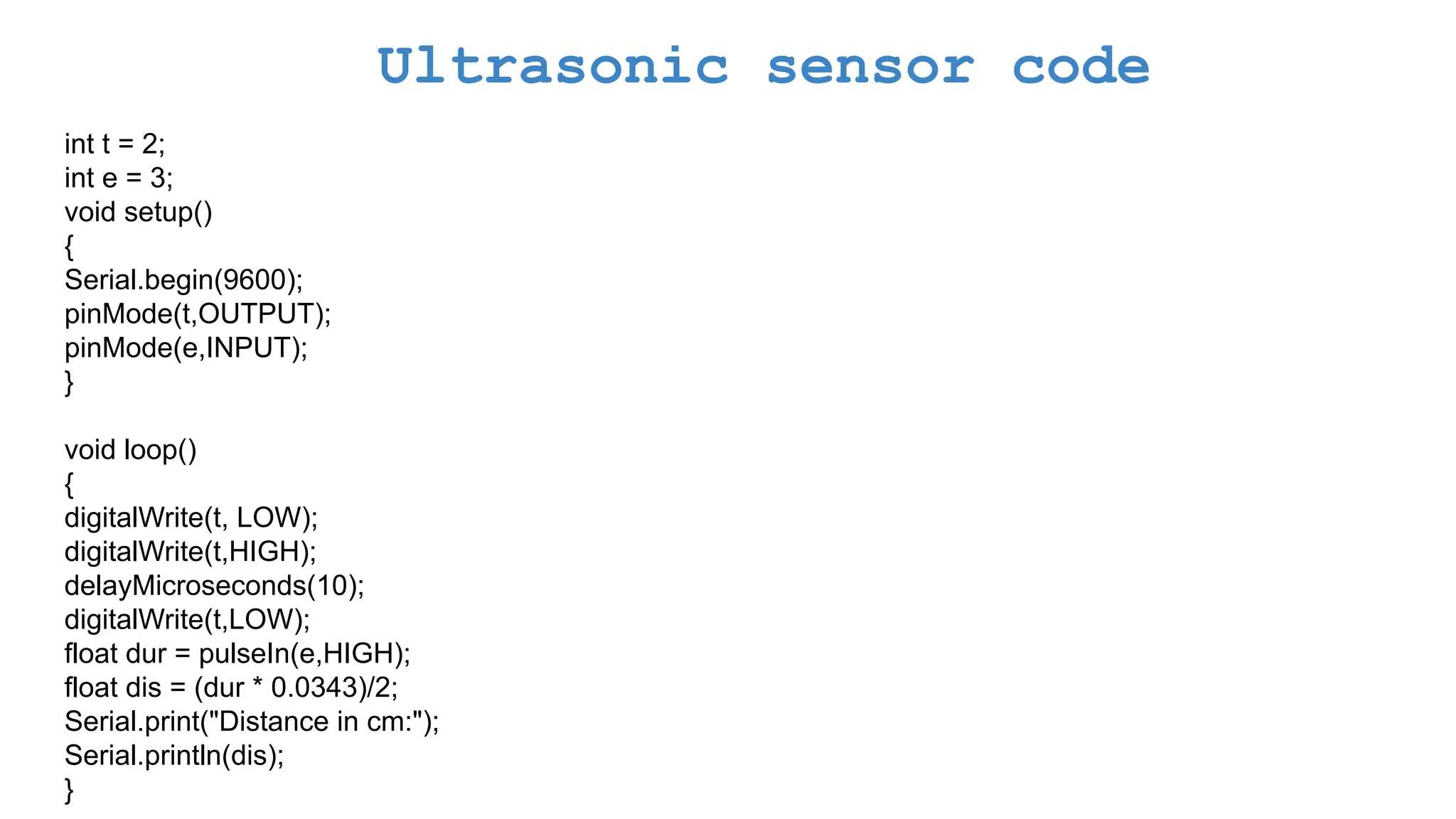 Ultrasonic sensor code int t = 2; int e = 3; void setup() { Serial.begin(9600); pinMode(t,OUTPUT); pinMode(e,INPUT); } void loop() { digitalWrite(t, LOW); digitalWrite(t,HIGH); delayMicroseconds(10); digitalWrite(t,LOW); float dur = pulseIn(e,HIGH); float dis = (dur * 0.0343)/2; Serial.print("Distance in cm:"); Serial.println(dis); } 