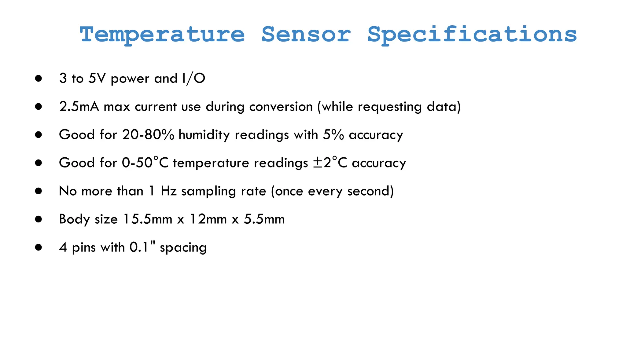 Temperature Sensor Specifications ● 3 to 5V power and I/O ● 2.5mA max current use during conversion (while requesting data) ● Good for 20-80% humidity readings with 5% accuracy ● Good for 0-50°C temperature readings ±2°C accuracy ● No more than 1 Hz sampling rate (once every second) ● Body size 15.5mm x 12mm x 5.5mm ● 4 pins with 0.1" spacing 