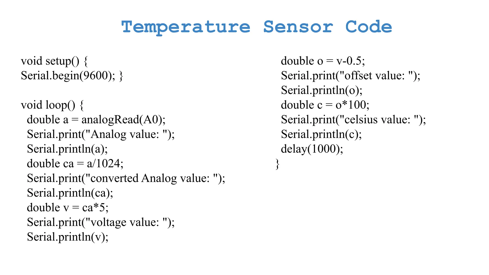 Temperature Sensor Code void setup() { Serial.begin(9600); } void loop() { double a = analogRead(A0); Serial.print("Analog value: "); Serial.println(a); double ca = a/1024; Serial.print("converted Analog value: "); Serial.println(ca); double v = ca*5; Serial.print("voltage value: "); Serial.println(v); double o = v-0.5; Serial.print("offset value: "); Serial.println(o); double c = o*100; Serial.print("celsius value: "); Serial.println(c); delay(1000); } 