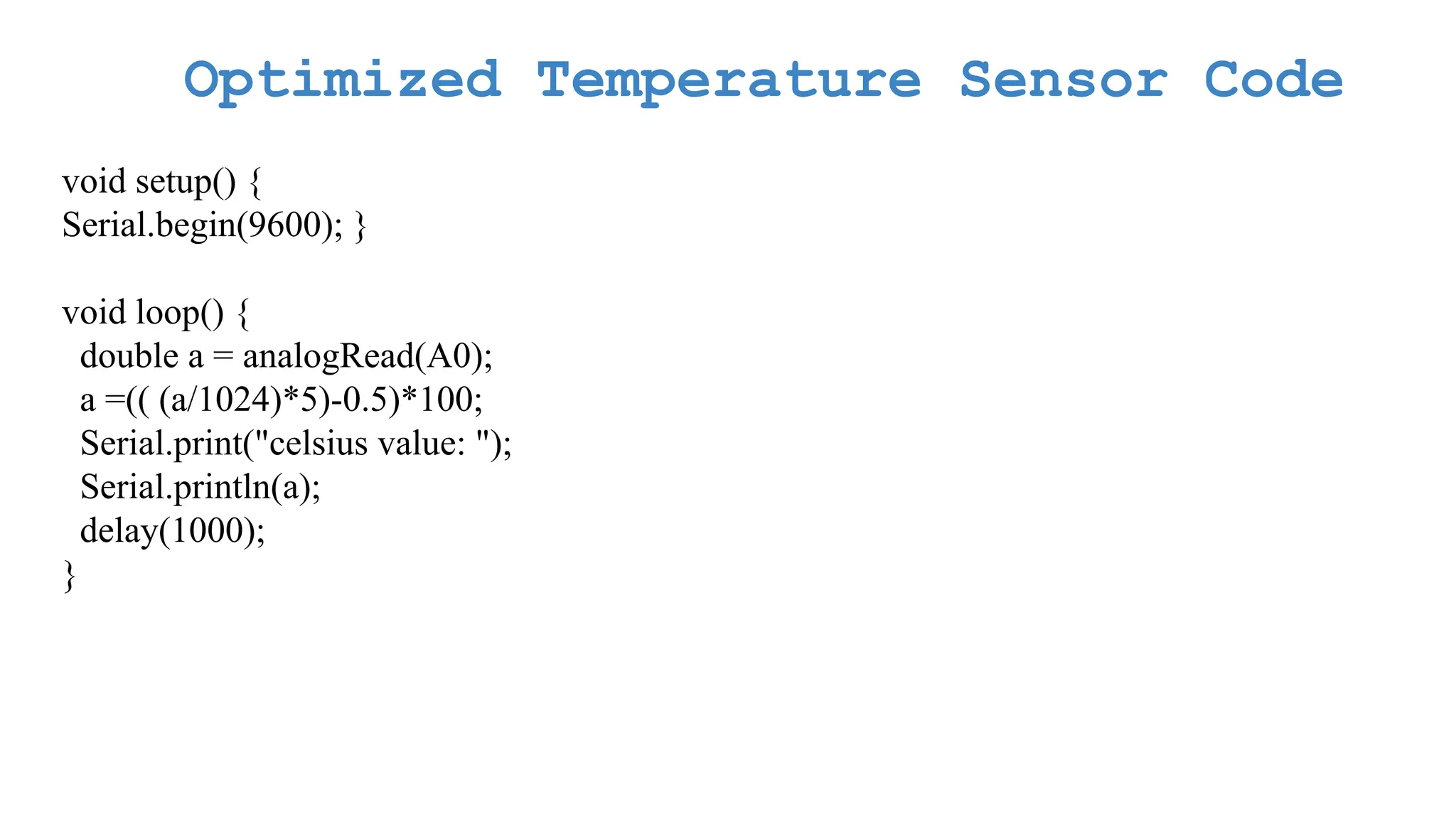 Optimized Temperature Sensor Code void setup() { Serial.begin(9600); } void loop() { double a = analogRead(A0); a =(( (a/1024)*5)-0.5)*100; Serial.print("celsius value: "); Serial.println(a); delay(1000); } 