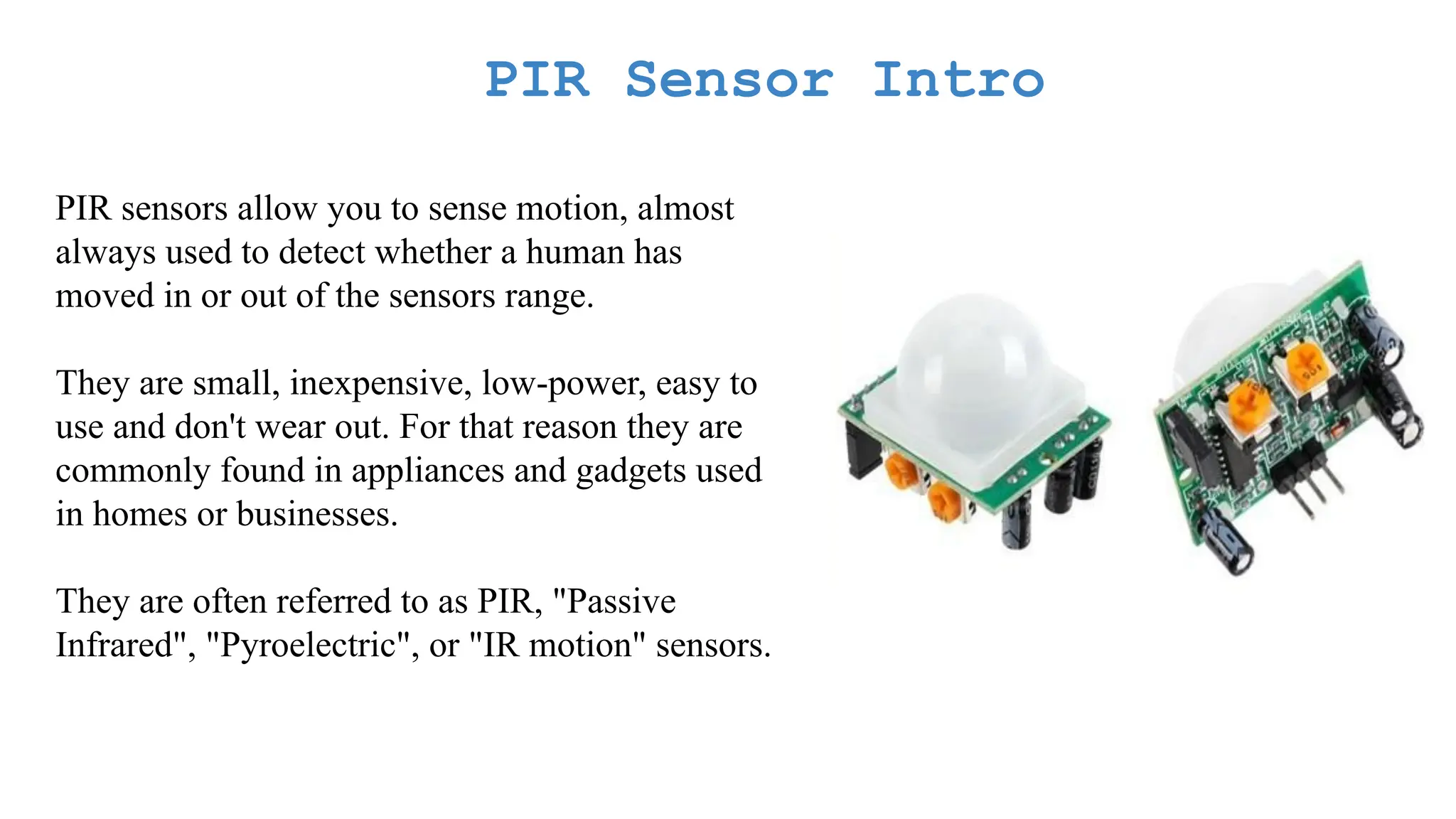 PIR Sensor Intro PIR sensors allow you to sense motion, almost always used to detect whether a human has moved in or out of the sensors range. They are small, inexpensive, low-power, easy to use and don't wear out. For that reason they are commonly found in appliances and gadgets used in homes or businesses. They are often referred to as PIR, "Passive Infrared", "Pyroelectric", or "IR motion" sensors. 