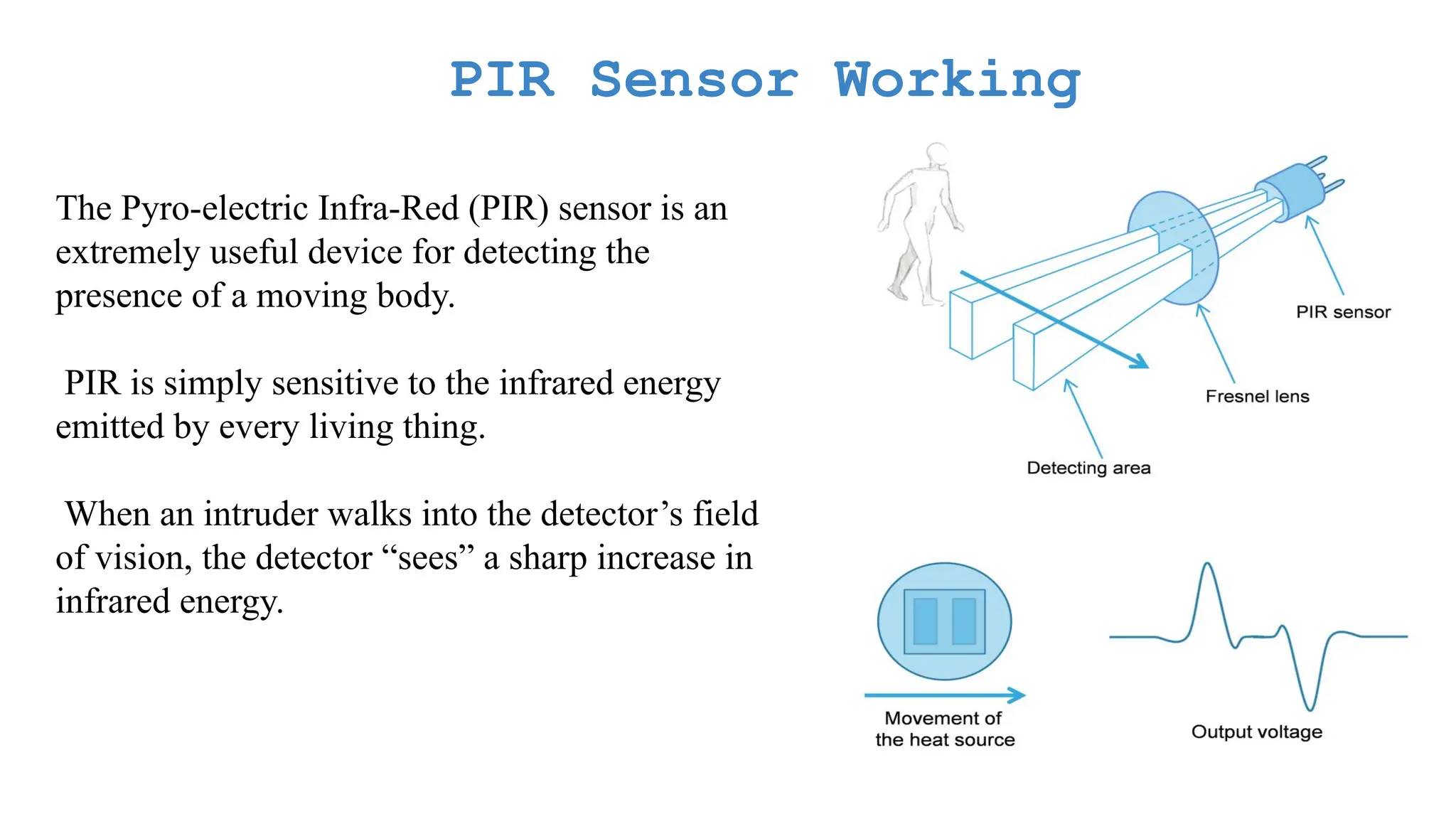 PIR Sensor Working The Pyro-electric Infra-Red (PIR) sensor is an extremely useful device for detecting the presence of a moving body. PIR is simply sensitive to the infrared energy emitted by every living thing. When an intruder walks into the detector’s field of vision, the detector “sees” a sharp increase in infrared energy. 