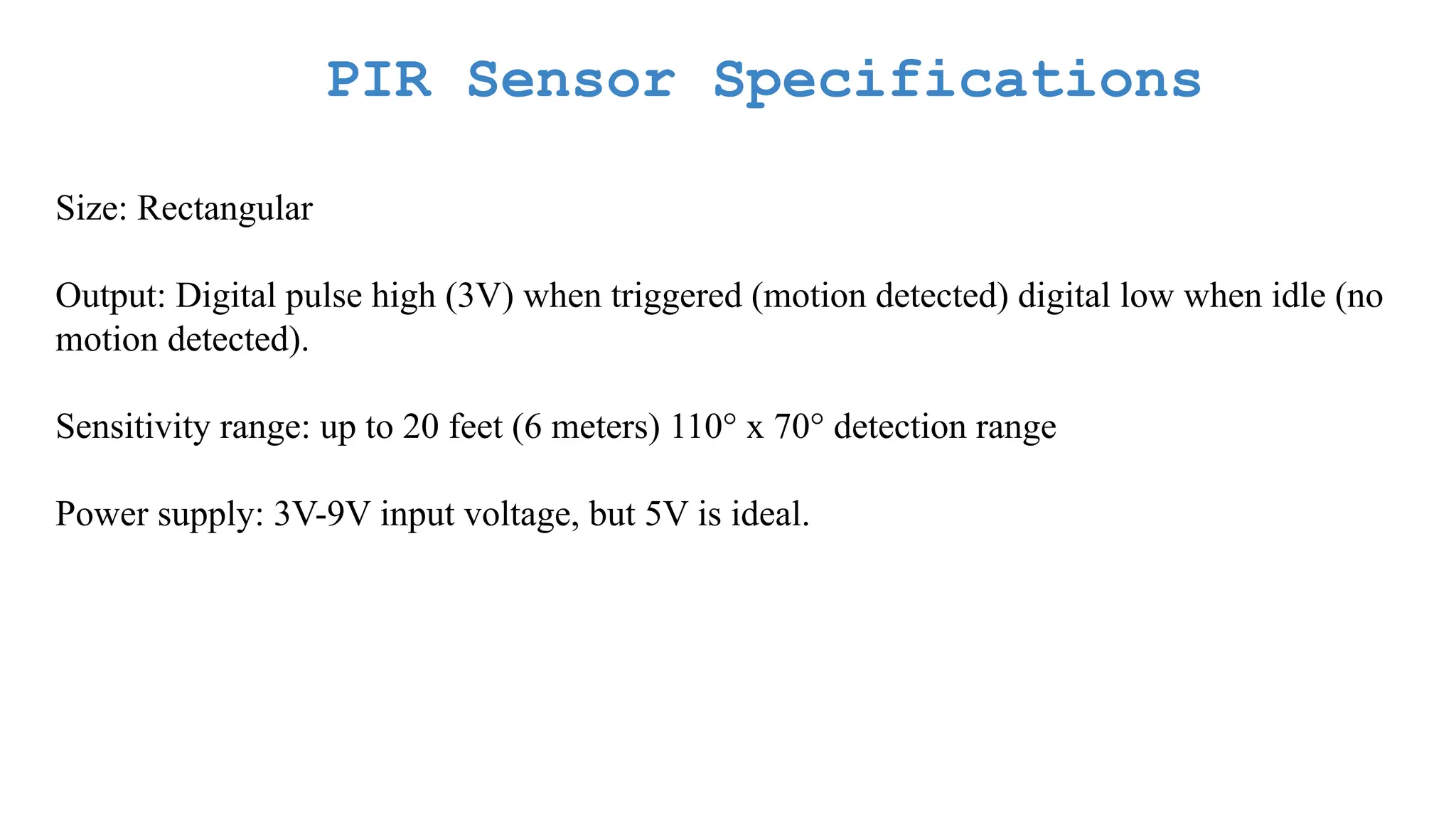 PIR Sensor Specifications Size: Rectangular Output: Digital pulse high (3V) when triggered (motion detected) digital low when idle (no motion detected). Sensitivity range: up to 20 feet (6 meters) 110° x 70° detection range Power supply: 3V-9V input voltage, but 5V is ideal. 