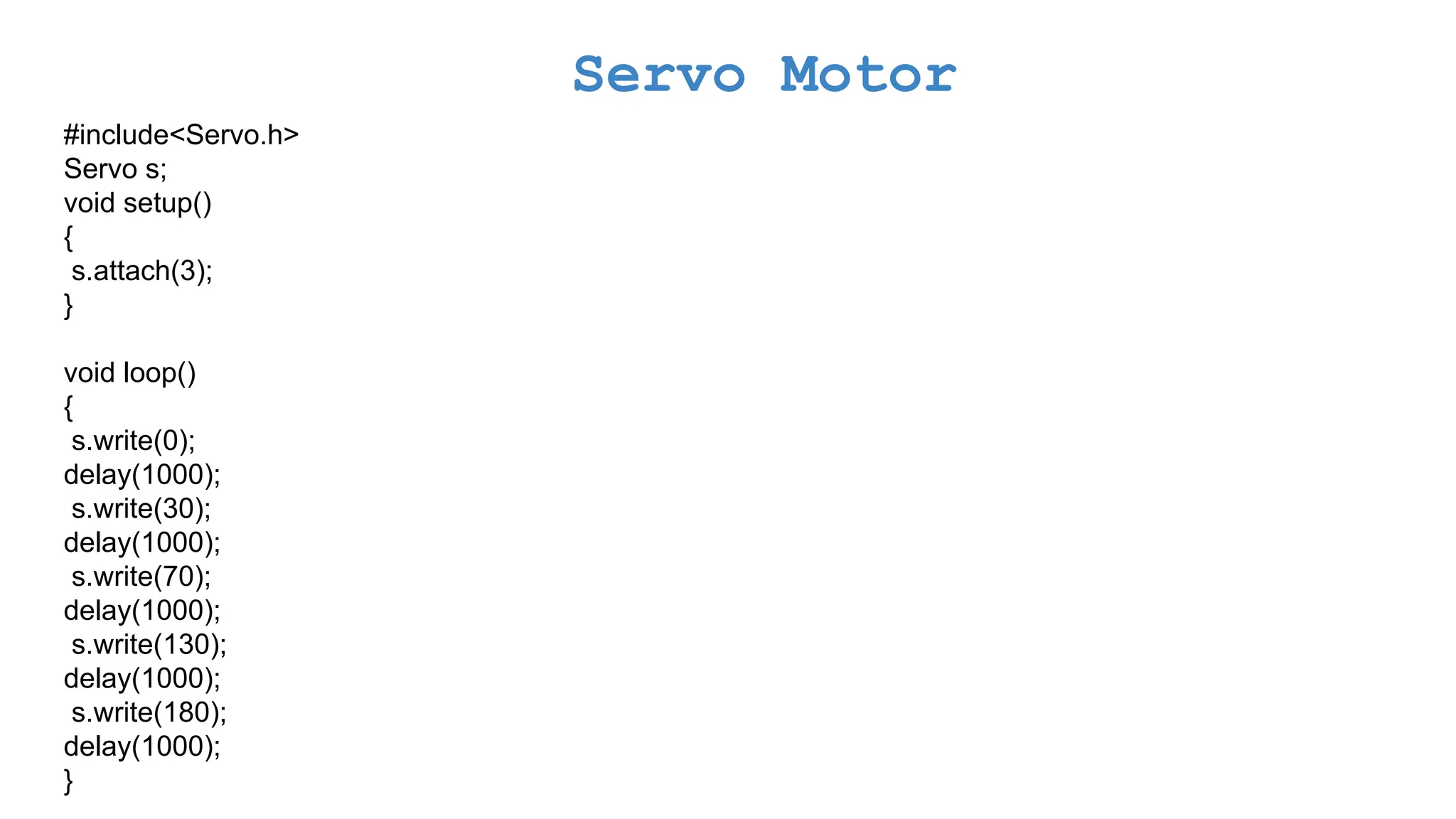 Servo Motor #include<Servo.h> Servo s; void setup() { s.attach(3); } void loop() { s.write(0); delay(1000); s.write(30); delay(1000); s.write(70); delay(1000); s.write(130); delay(1000); s.write(180); delay(1000); } 