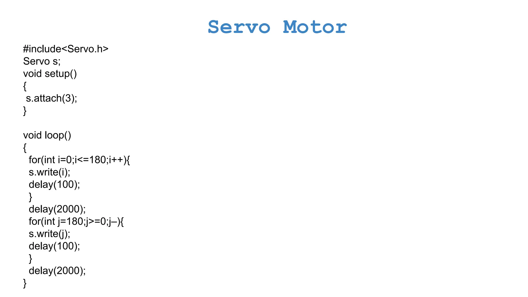 Servo Motor #include<Servo.h> Servo s; void setup() { s.attach(3); } void loop() { for(int i=0;i<=180;i++){ s.write(i); delay(100); } delay(2000); for(int j=180;j>=0;j–){ s.write(j); delay(100); } delay(2000); } 