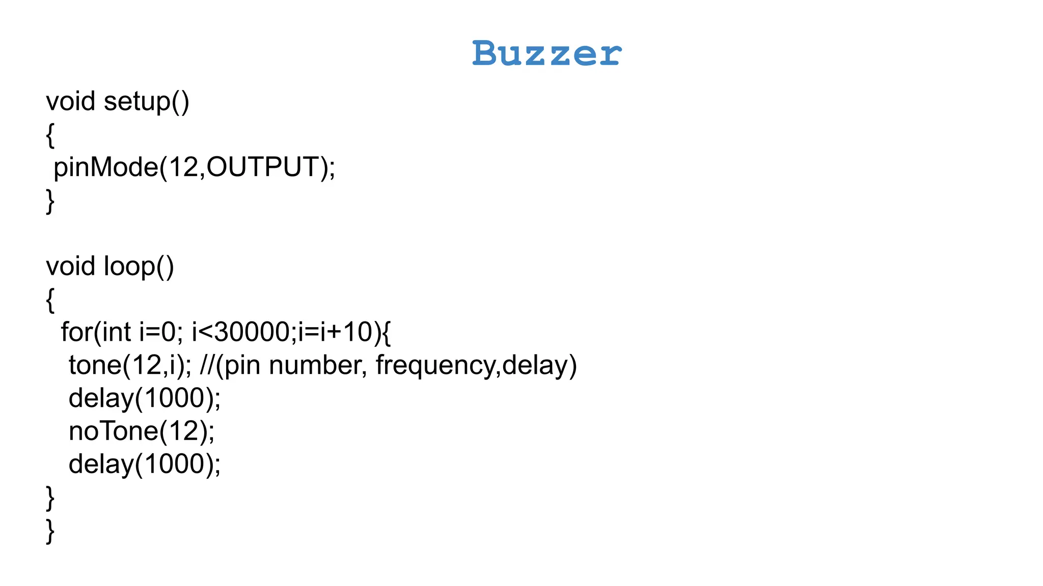 Buzzer void setup() { pinMode(12,OUTPUT); } void loop() { for(int i=0; i<30000;i=i+10){ tone(12,i); //(pin number, frequency,delay) delay(1000); noTone(12); delay(1000); } } 