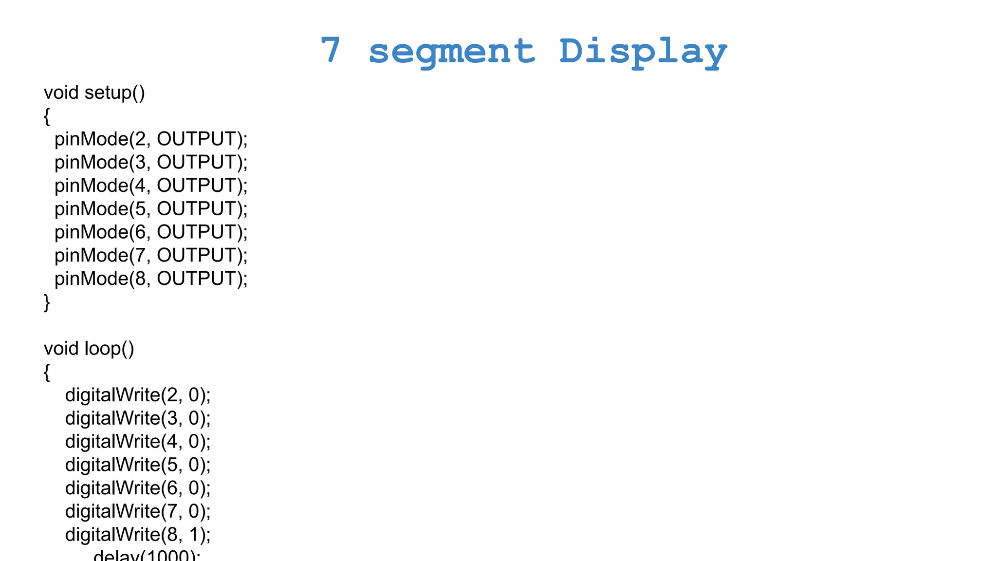 7 segment Display void setup() { pinMode(2, OUTPUT); pinMode(3, OUTPUT); pinMode(4, OUTPUT); pinMode(5, OUTPUT); pinMode(6, OUTPUT); pinMode(7, OUTPUT); pinMode(8, OUTPUT); } void loop() { digitalWrite(2, 0); digitalWrite(3, 0); digitalWrite(4, 0); digitalWrite(5, 0); digitalWrite(6, 0); digitalWrite(7, 0); digitalWrite(8, 1); 