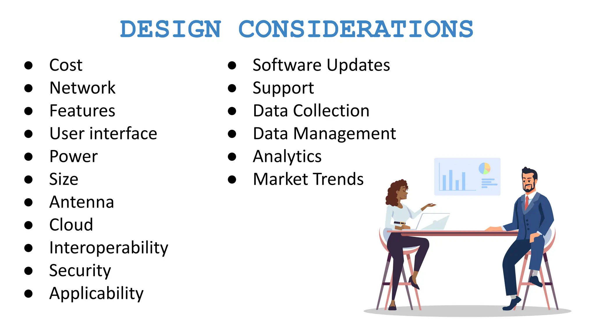 DESIGN CONSIDERATIONS ● Cost ● Network ● Features ● User interface ● Power ● Size ● Antenna ● Cloud ● Interoperability ● Security ● Applicability ● Software Updates ● Support ● Data Collection ● Data Management ● Analytics ● Market Trends 