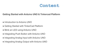 Content
Getting Started with Arduino UNO & Tinkercad Platform
● Introduction to Arduino UNO
● Getting Started with TinkerCad Platform
● Blink an LED using Arduino UNO
● Integrating Push Button with Arduino UNO
● Integrating Analog Input with Arduino UNO
● Integrating Analog Output with Arduino UNO
 