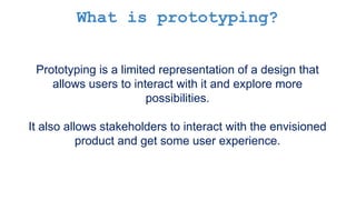 What is prototyping?
Prototyping is a limited representation of a design that
allows users to interact with it and explore more
possibilities.
It also allows stakeholders to interact with the envisioned
product and get some user experience.
 