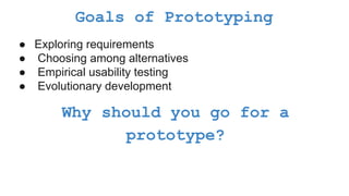 Goals of Prototyping
● Exploring requirements
● Choosing among alternatives
● Empirical usability testing
● Evolutionary development
Why should you go for a
prototype?
 