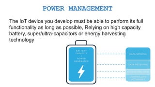 The IoT device you develop must be able to perform its full
functionality as long as possible, Relying on high capacity
battery, super/ultra-capacitors or energy harvesting
technology
POWER MANAGEMENT
 