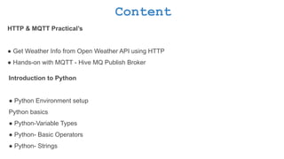Content
HTTP & MQTT Practical’s
● Get Weather Info from Open Weather API using HTTP
● Hands-on with MQTT - Hive MQ Publish Broker
Introduction to Python
● Python Environment setup
Python basics
● Python-Variable Types
● Python- Basic Operators
● Python- Strings
 