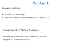Content
Introduction to Cloud
● What is Cloud Technology?
● Understand Different Service models (SaaS, PaaS, IaaS)
Firebase Cloud & IoT Platform Architecture
● Introduction to Firebase Cloud Platform & its services
● Explore IoT Platform Architecture
 