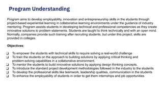 Program Understanding
Program aims to develop employability, innovation and entrepreneurship skills in the students through
project-based experiential learning in collaborative learning environments under the guidance of industry
mentoring. Program assists students in developing technical and professional competencies as they create
innovative solutions to problem statements. Students are taught to think technically and with an open mind.
Normally, companies provide such training after recruiting students, but under this project, skills are
provided in colleges.
Objectives:
❑ To empower the students with technical skills to require solving a real-world challenge
❑ To train the students on the approach to building solutions by applying critical thinking and
problem-solving capabilities in a collaborative environment.
❑ To mentor the students to build innovative solutions by applying design thinking concepts.
❑ To introduce the standard project development methodologies followed in the industry to the students
❑ To develop the professional skills like teamwork, leadership qualities, communication in the students
❑ To enhance the employability of students in order to get them internships and job opportunities
 