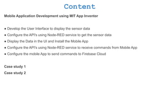 Content
Mobile Application Development using MIT App Inventor
● Develop the User Interface to display the sensor data
● Configure the API's using Node-RED service to get the sensor data
● Display the Data in the UI and Install the Mobile App
● Configure the API's using Node-RED service to receive commands from Mobile App
● Configure the mobile App to send commands to Firebase Cloud
Case study 1
Case study 2
 