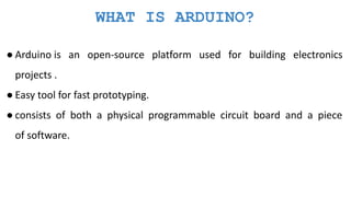 WHAT IS ARDUINO?
● Arduino is an open-source platform used for building electronics
projects .
● Easy tool for fast prototyping.
● consists of both a physical programmable circuit board and a piece
of software.
 