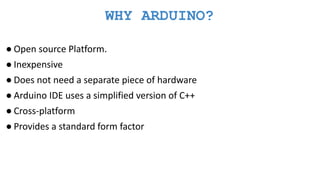 WHY ARDUINO?
● Open source Platform.
● Inexpensive
● Does not need a separate piece of hardware
● Arduino IDE uses a simplified version of C++
● Cross-platform
● Provides a standard form factor
 