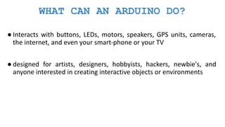WHAT CAN AN ARDUINO DO?
● Interacts with buttons, LEDs, motors, speakers, GPS units, cameras,
the internet, and even your smart-phone or your TV
● designed for artists, designers, hobbyists, hackers, newbie's, and
anyone interested in creating interactive objects or environments
 