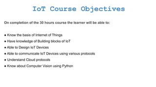 IoT Course Objectives
On completion of the 30 hours course the learner will be able to:
● Know the basis of Internet of Things
● Have knowledge of Building blocks of IoT
● Able to Design IoT Devices
● Able to communicate IoT Devices using various protocols
● Understand Cloud protocols
● Know about Computer Vision using Python
 