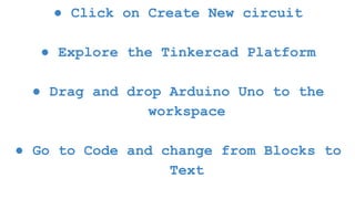 ● Click on Create New circuit
● Explore the Tinkercad Platform
● Drag and drop Arduino Uno to the
workspace
● Go to Code and change from Blocks to
Text
 