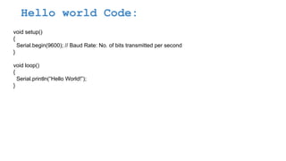 Hello world Code:
void setup()
{
Serial.begin(9600); // Baud Rate: No. of bits transmitted per second
}
void loop()
{
Serial.println(“Hello World!”);
}
 
