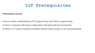 IoT Prerequisites
Participants should
● Have a basic understanding of C programming and Python programming
● Have a computer with basic configuration and good internet connectivity
● Python 3.7 version should be installed (Python latest version is not recommended)
 