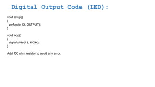 Digital Output Code (LED):
void setup()
{
pinMode(13, OUTPUT);
}
void loop()
{
digitalWrite(13, HIGH);
}
Add 100 ohm resistor to avoid any error.
 