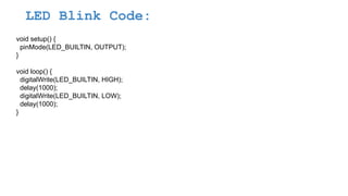 LED Blink Code:
void setup() {
pinMode(LED_BUILTIN, OUTPUT);
}
void loop() {
digitalWrite(LED_BUILTIN, HIGH);
delay(1000);
digitalWrite(LED_BUILTIN, LOW);
delay(1000);
}
 