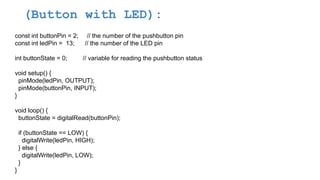 (Button with LED):
const int buttonPin = 2; // the number of the pushbutton pin
const int ledPin = 13; // the number of the LED pin
int buttonState = 0; // variable for reading the pushbutton status
void setup() {
pinMode(ledPin, OUTPUT);
pinMode(buttonPin, INPUT);
}
void loop() {
buttonState = digitalRead(buttonPin);
if (buttonState == LOW) {
digitalWrite(ledPin, HIGH);
} else {
digitalWrite(ledPin, LOW);
}
}
 
