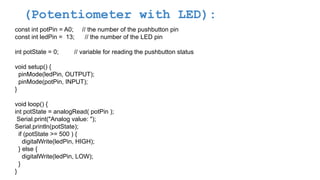 (Potentiometer with LED):
const int potPin = A0; // the number of the pushbutton pin
const int ledPin = 13; // the number of the LED pin
int potState = 0; // variable for reading the pushbutton status
void setup() {
pinMode(ledPin, OUTPUT);
pinMode(potPin, INPUT);
}
void loop() {
int potState = analogRead( potPin );
Serial.print("Analog value: ");
Serial.println(potState);
if (potState >= 500 ) {
digitalWrite(ledPin, HIGH);
} else {
digitalWrite(ledPin, LOW);
}
}
 