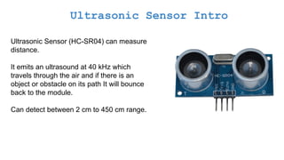 Ultrasonic Sensor Intro
Ultrasonic Sensor (HC-SR04) can measure
distance.
It emits an ultrasound at 40 kHz which
travels through the air and if there is an
object or obstacle on its path It will bounce
back to the module.
Can detect between 2 cm to 450 cm range.
 