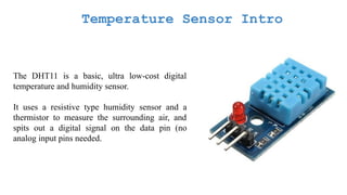 Temperature Sensor Intro
The DHT11 is a basic, ultra low-cost digital
temperature and humidity sensor.
It uses a resistive type humidity sensor and a
thermistor to measure the surrounding air, and
spits out a digital signal on the data pin (no
analog input pins needed.
 