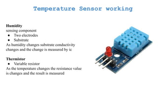Temperature Sensor working
Humidity
sensing component
● Two electrodes
● Substrate
As humidity changes substrate conductivity
changes and the change is measured by ic
Thermistor
● Variable resistor
As the temperature changes the resistance value
is changes and the result is measured
 