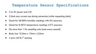 Temperature Sensor Specifications
● 3 to 5V power and I/O
● 2.5mA max current use during conversion (while requesting data)
● Good for 20-80% humidity readings with 5% accuracy
● Good for 0-50°C temperature readings ±2°C accuracy
● No more than 1 Hz sampling rate (once every second)
● Body size 15.5mm x 12mm x 5.5mm
● 4 pins with 0.1" spacing
 