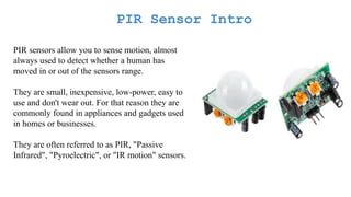 PIR Sensor Intro
PIR sensors allow you to sense motion, almost
always used to detect whether a human has
moved in or out of the sensors range.
They are small, inexpensive, low-power, easy to
use and don't wear out. For that reason they are
commonly found in appliances and gadgets used
in homes or businesses.
They are often referred to as PIR, "Passive
Infrared", "Pyroelectric", or "IR motion" sensors.
 