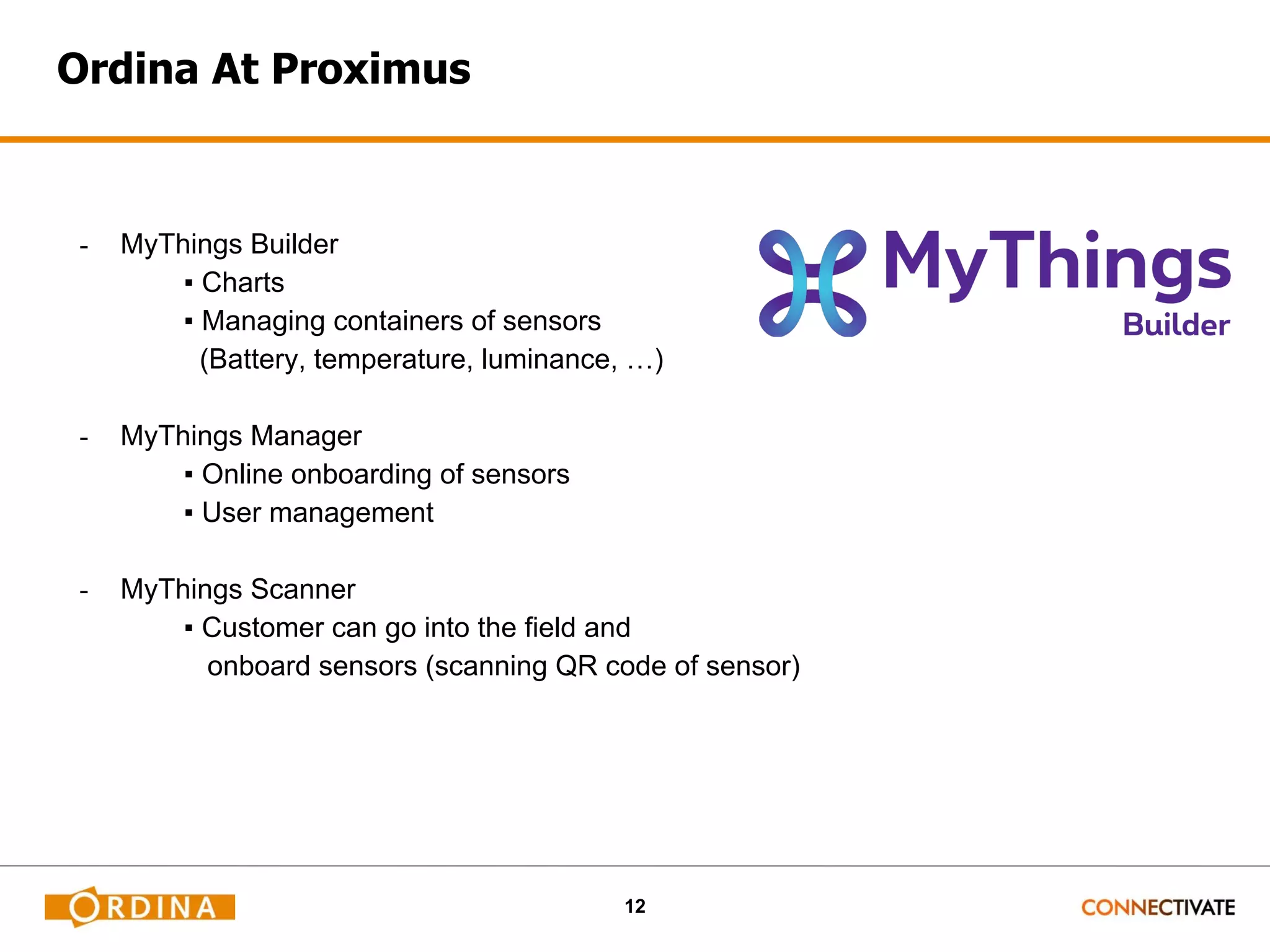 12 Ordina At Proximus - MyThings Builder ▪ Charts ▪ Managing containers of sensors (Battery, temperature, luminance, …) - MyThings Manager ▪ Online onboarding of sensors ▪ User management - MyThings Scanner ▪ Customer can go into the field and onboard sensors (scanning QR code of sensor) 