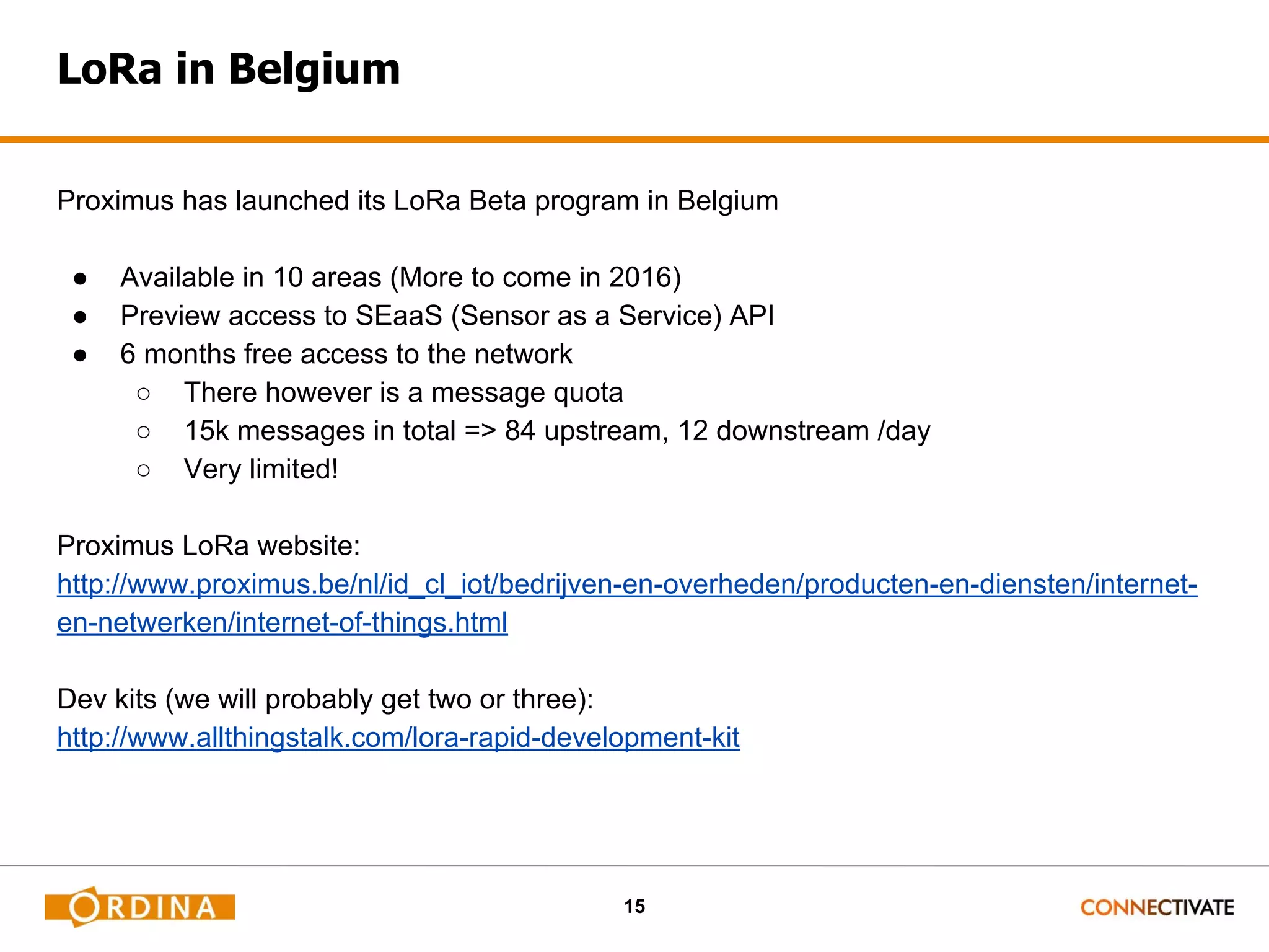 15 LoRa in Belgium Proximus has launched its LoRa Beta program in Belgium ● Available in 10 areas (More to come in 2016) ● Preview access to SEaaS (Sensor as a Service) API ● 6 months free access to the network ○ There however is a message quota ○ 15k messages in total => 84 upstream, 12 downstream /day ○ Very limited! Proximus LoRa website: http://www.proximus.be/nl/id_cl_iot/bedrijven-en-overheden/producten-en-diensten/internet- en-netwerken/internet-of-things.html Dev kits (we will probably get two or three): http://www.allthingstalk.com/lora-rapid-development-kit 
