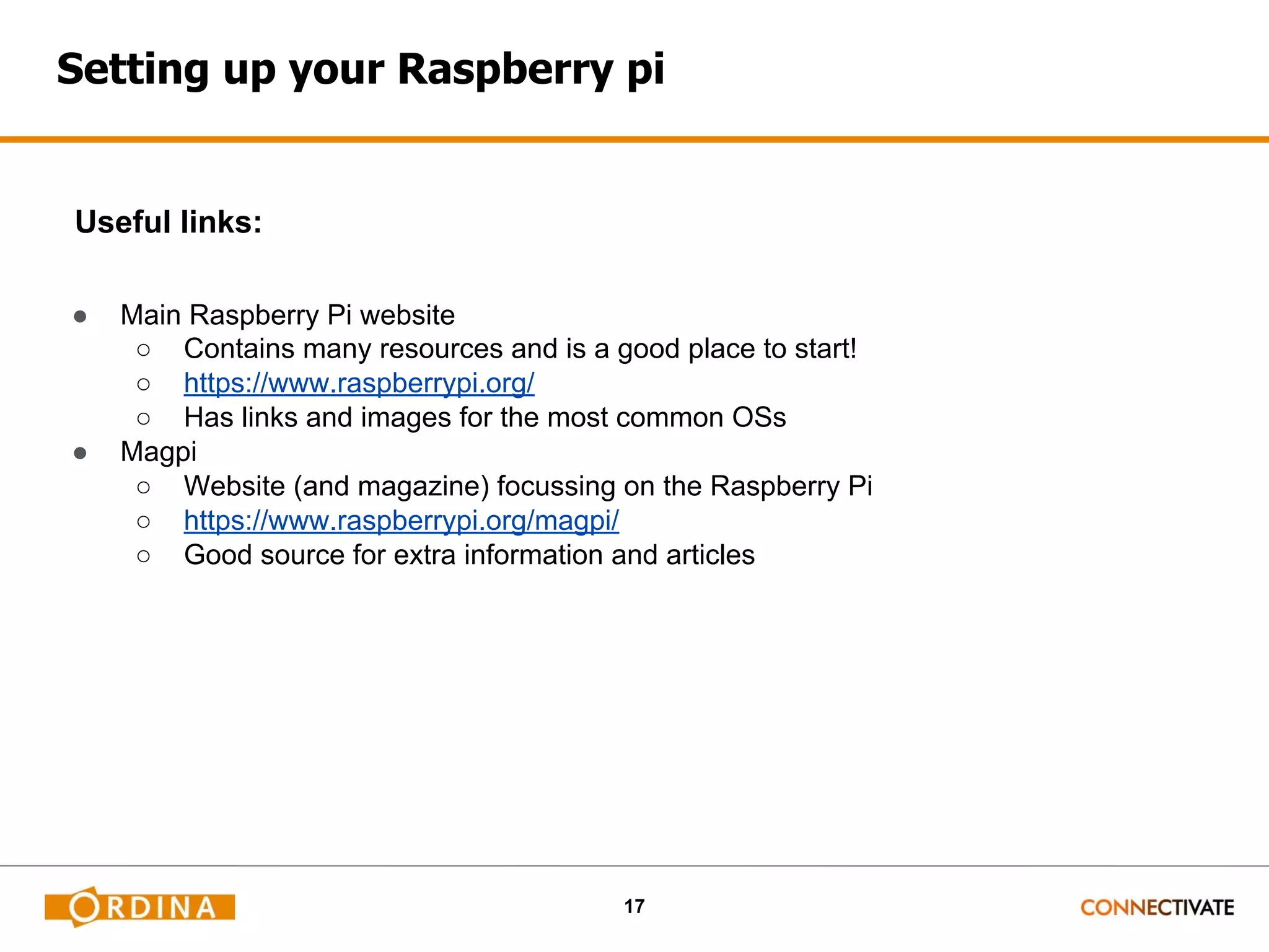 17 Setting up your Raspberry pi Useful links: ● Main Raspberry Pi website ○ Contains many resources and is a good place to start! ○ https://www.raspberrypi.org/ ○ Has links and images for the most common OSs ● Magpi ○ Website (and magazine) focussing on the Raspberry Pi ○ https://www.raspberrypi.org/magpi/ ○ Good source for extra information and articles 