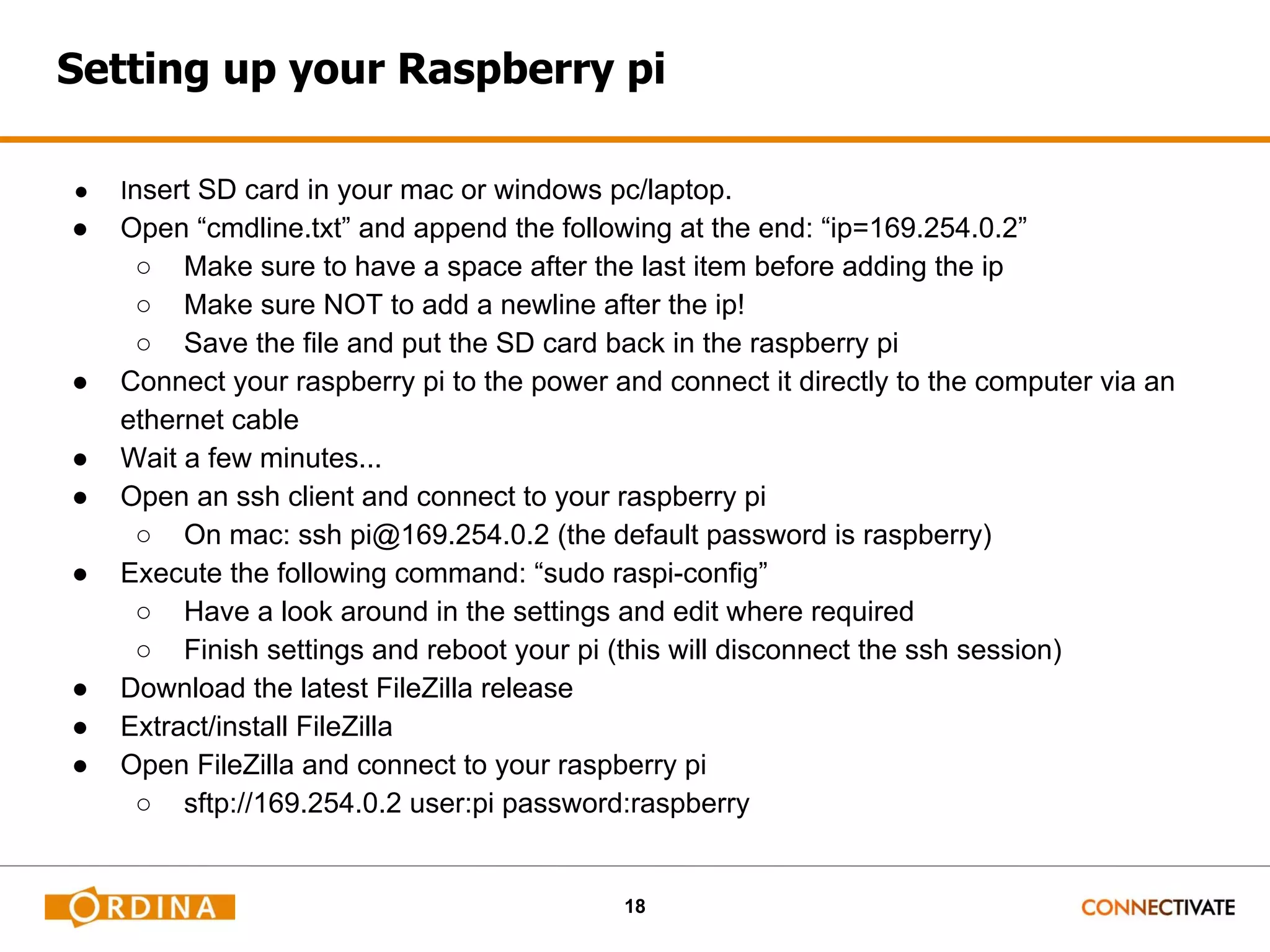 18 Setting up your Raspberry pi ● Insert SD card in your mac or windows pc/laptop. ● Open “cmdline.txt” and append the following at the end: “ip=169.254.0.2” ○ Make sure to have a space after the last item before adding the ip ○ Make sure NOT to add a newline after the ip! ○ Save the file and put the SD card back in the raspberry pi ● Connect your raspberry pi to the power and connect it directly to the computer via an ethernet cable ● Wait a few minutes... ● Open an ssh client and connect to your raspberry pi ○ On mac: ssh pi@169.254.0.2 (the default password is raspberry) ● Execute the following command: “sudo raspi-config” ○ Have a look around in the settings and edit where required ○ Finish settings and reboot your pi (this will disconnect the ssh session) ● Download the latest FileZilla release ● Extract/install FileZilla ● Open FileZilla and connect to your raspberry pi ○ sftp://169.254.0.2 user:pi password:raspberry 