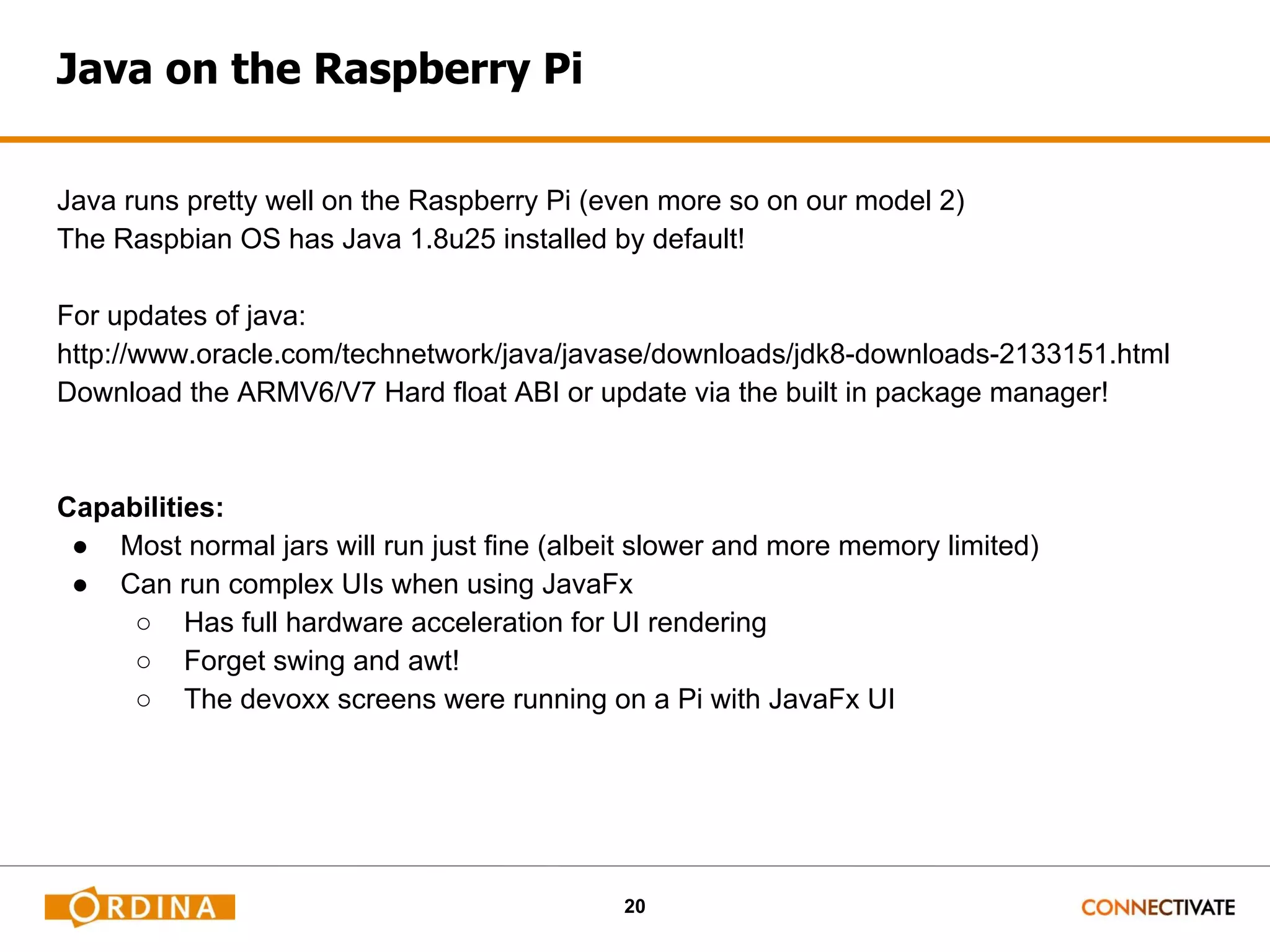 20 Java on the Raspberry Pi Java runs pretty well on the Raspberry Pi (even more so on our model 2) The Raspbian OS has Java 1.8u25 installed by default! For updates of java: http://www.oracle.com/technetwork/java/javase/downloads/jdk8-downloads-2133151.html Download the ARMV6/V7 Hard float ABI or update via the built in package manager! Capabilities: ● Most normal jars will run just fine (albeit slower and more memory limited) ● Can run complex UIs when using JavaFx ○ Has full hardware acceleration for UI rendering ○ Forget swing and awt! ○ The devoxx screens were running on a Pi with JavaFx UI 